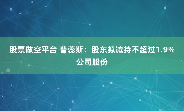 股票做空平台 普蕊斯：股东拟减持不超过1.9%公司股份