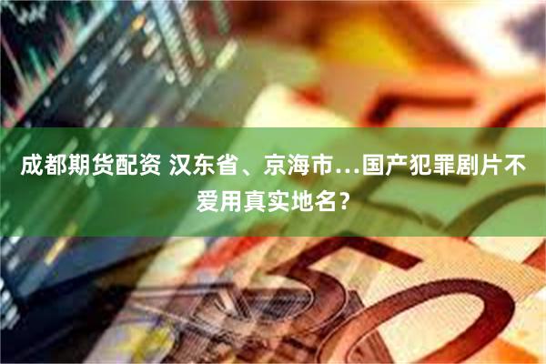 成都期货配资 汉东省、京海市…国产犯罪剧片不爱用真实地名？