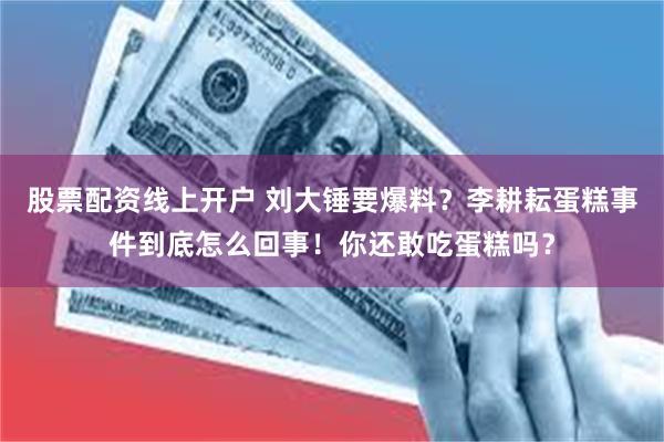 股票配资线上开户 刘大锤要爆料？李耕耘蛋糕事件到底怎么回事！你还敢吃蛋糕吗？