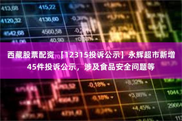 西藏股票配资 【12315投诉公示】永辉超市新增45件投诉公示，涉及食品安全问题等