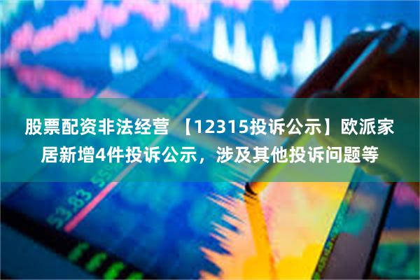 股票配资非法经营 【12315投诉公示】欧派家居新增4件投诉公示，涉及其他投诉问题等