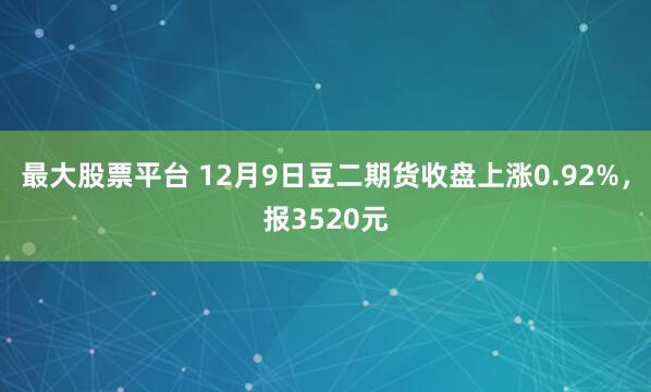 最大股票平台 12月9日豆二期货收盘上涨0.92%，报3520元