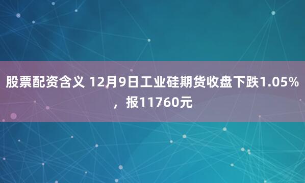 股票配资含义 12月9日工业硅期货收盘下跌1.05%，报11760元