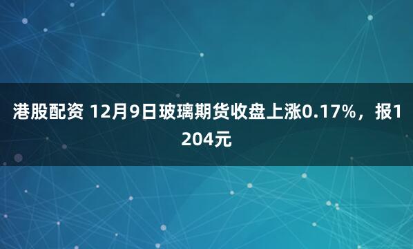 港股配资 12月9日玻璃期货收盘上涨0.17%，报1204元