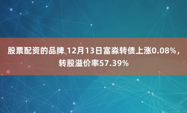 股票配资的品牌 12月13日富淼转债上涨0.08%，转股溢价率57.39%