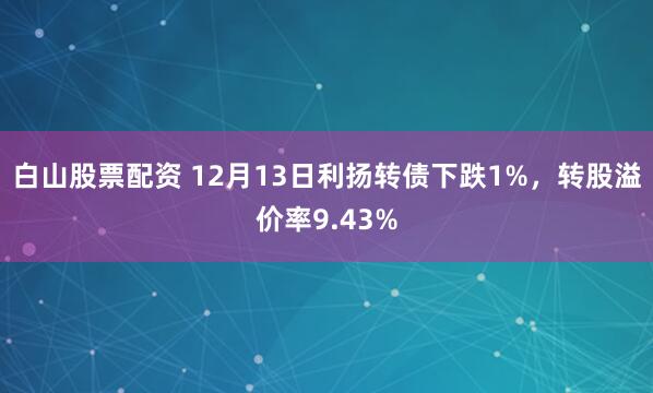 白山股票配资 12月13日利扬转债下跌1%，转股溢价率9.43%