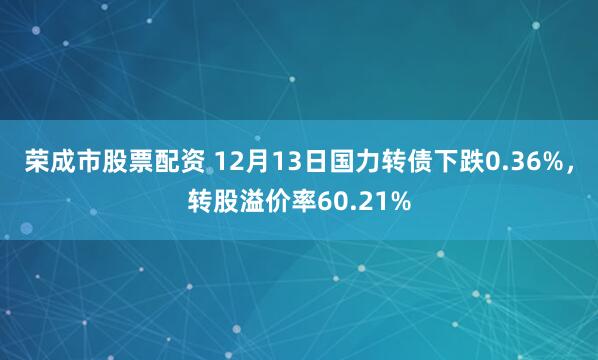 荣成市股票配资 12月13日国力转债下跌0.36%，转股溢价率60.21%