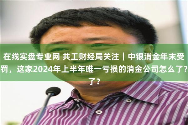 在线实盘专业网 共工财经局关注｜中银消金年末受罚，这家2024年上半年唯一亏损的消金公司怎么了？