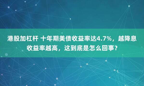 港股加杠杆 十年期美债收益率达4.7%，越降息收益率越高，这到底是怎么回事？