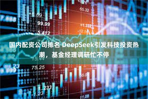 国内配资公司排名 DeepSeek引发科技投资热潮，基金经理调研忙不停