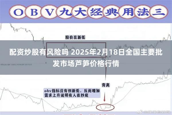 配资炒股有风险吗 2025年2月18日全国主要批发市场芦笋价格行情