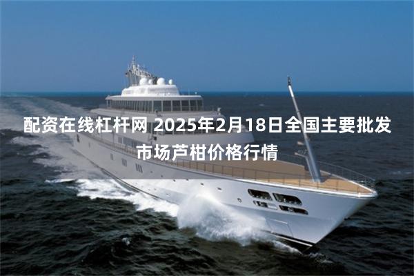 配资在线杠杆网 2025年2月18日全国主要批发市场芦柑价格行情