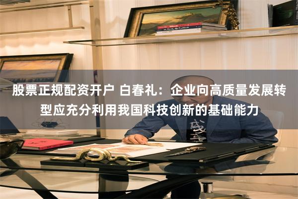 股票正规配资开户 白春礼：企业向高质量发展转型应充分利用我国科技创新的基础能力