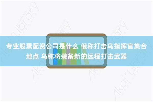 专业股票配资公司是什么 俄称打击乌指挥官集合地点 乌称将装备新的远程打击武器