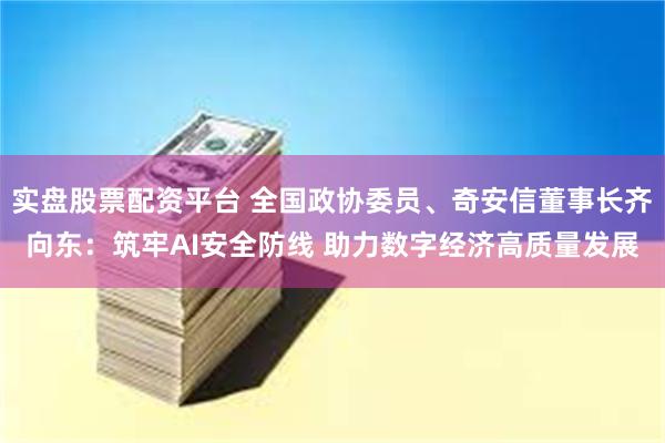 实盘股票配资平台 全国政协委员、奇安信董事长齐向东：筑牢AI安全防线 助力数字经济高质量发展