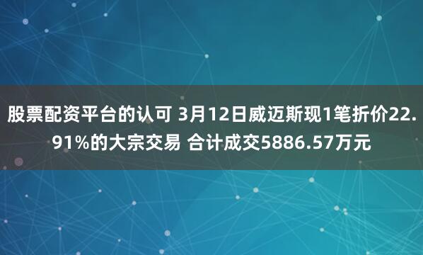 股票配资平台的认可 3月12日威迈斯现1笔折价22.91%的大宗交易 合计成交5886.57万元